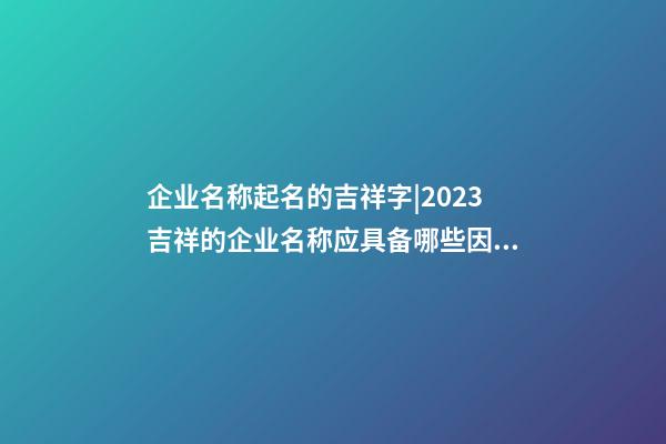 企业名称起名的吉祥字|2023吉祥的企业名称应具备哪些因素呢？-第1张-公司起名-玄机派